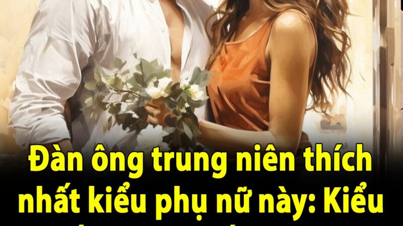 Đàn ông trung niên thích nhất kiểu phụ nữ này: Kiểu cuối cùng khiến họ ngày nhớ đêm mong