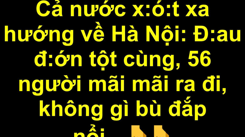 Cả nước x:ó:t xa hướng về Hà Nội: 56 người mãi mãi ra đi..